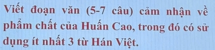 Viết đoạn văn (5-7 câu) cảm nhận về 
phẩm chất của Huấn Cao, trong đó có sử 
dụng ít nhất 3 từ Hán Việt.