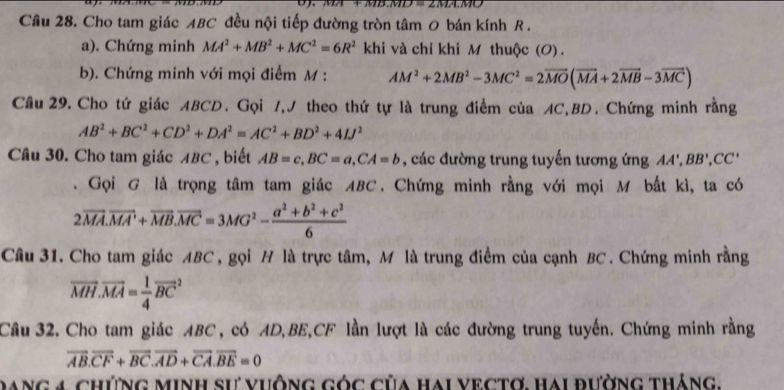 MD=2MA.MO
Câu 28. Cho tam giác ABC đều nội tiếp đường tròn tâm 0 bán kính R. 
a). Chứng minh MA^2+MB^2+MC^2=6R^2kh và chỉ khi M thuộc (O) . 
b). Chứng minh với mọi điểm M : AM^2+2MB^2-3MC^2=2vector MO(vector MA+2vector MB-3vector MC)
Câu 29. Cho tứ giác ABCD. Gọi 7,J theo thứ tự là trung điểm của AC, BD. Chứng minh rằng
AB^2+BC^2+CD^2+DA^2=AC^2+BD^2+4IJ^2
Câu 30. Cho tam giác ABC , biết AB=c, BC=a, CA=b , các đường trung tuyến tương ứng AA', BB', CC'. Gọi G là trọng tâm tam giác ABC. Chứng minh rằng với mọi M bất kì, ta có
2vector MA.vector MA'+vector MB.vector MC=3MG^2- (a^2+b^2+c^2)/6 
Câu 31. Cho tam giác ABC , gọi H là trực tâm, M là trung điểm của cạnh BC. Chứng minh rằng
vector MH.vector MA= 1/4 vector (BC)^2
Cầâu 32. Cho tam giác ABC, có AD, BE, CF lần lượt là các đường trung tuyến. Chứng minh rằng
vector AB.vector CF+vector BC.vector AD+vector CA.vector BE=0
Dang 4 chứng minh sư vuông góc của hai vectơ. hai đường tháng.