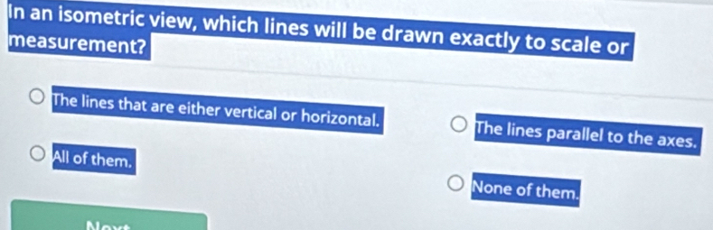 In an isometric view, which lines will be drawn exactly to scale or
measurement?
The lines that are either vertical or horizontal. The lines parallel to the axes.
All of them. None of them.