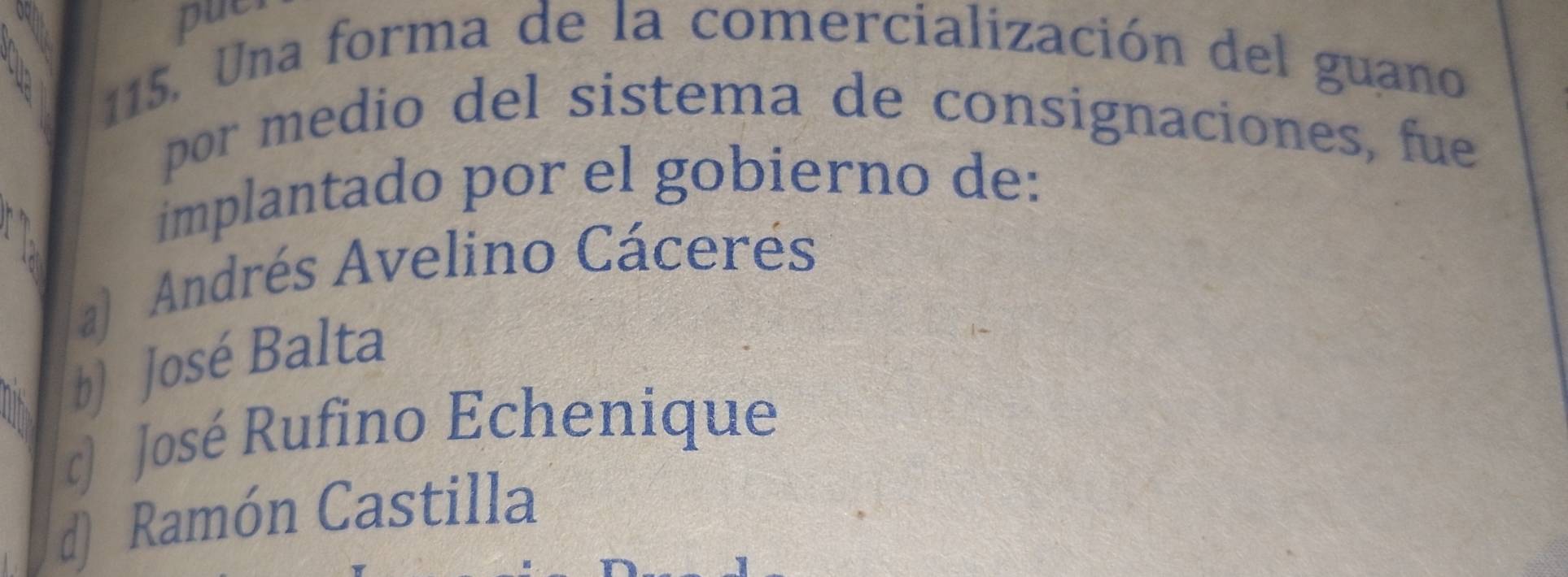 pue
115. Una forma de la comercialización del guano
por medio del sistema de consignaciones, fue
implantado por el gobierno de:
a) Andrés Avelino Cácerés
b) José Balta
) José Rufino Echenique
d) Ramón Castilla