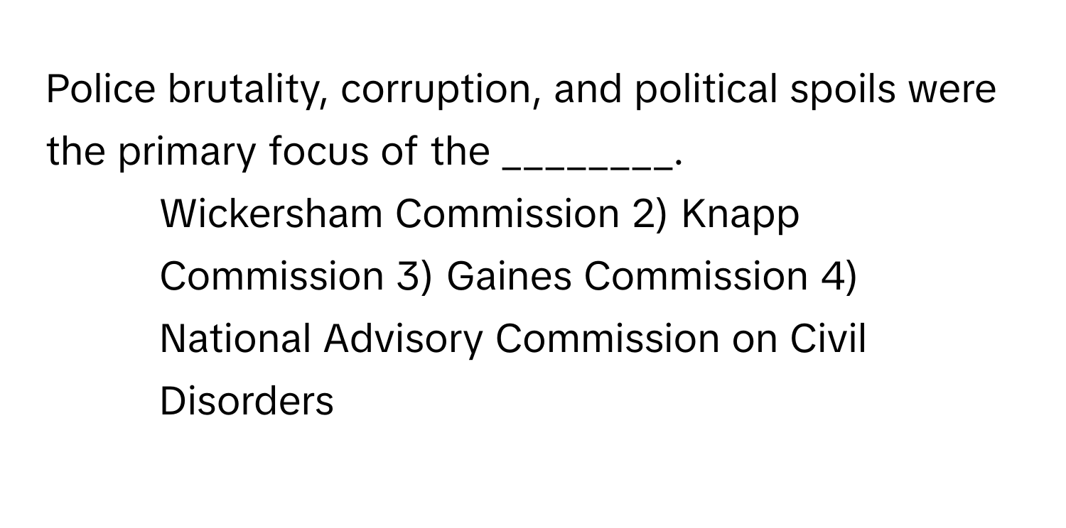 Police brutality, corruption, and political spoils were the primary focus of the ________.

1) Wickersham Commission 2) Knapp Commission 3) Gaines Commission 4) National Advisory Commission on Civil Disorders