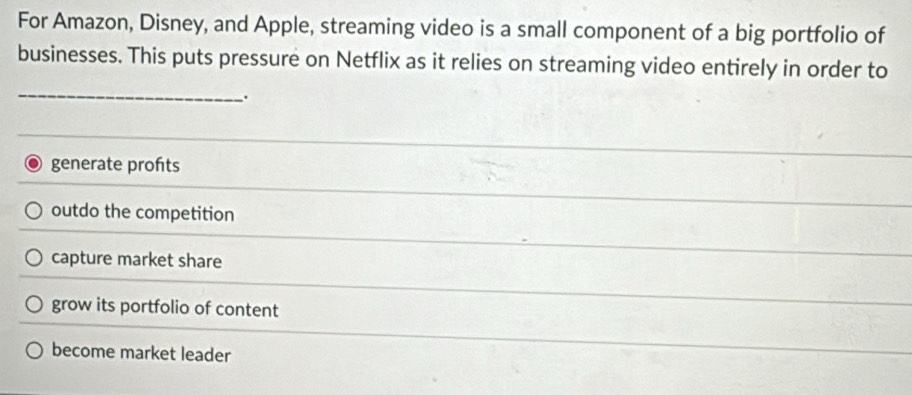 For Amazon, Disney, and Apple, streaming video is a small component of a big portfolio of
businesses. This puts pressure on Netflix as it relies on streaming video entirely in order to
_.
generate profts
outdo the competition
capture market share
grow its portfolio of content
become market leader