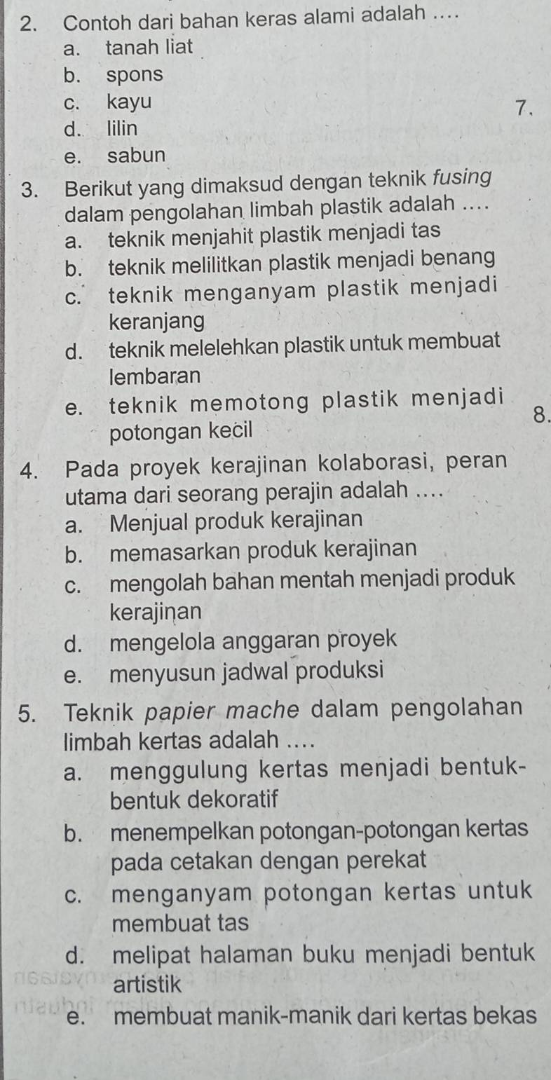 Contoh dari bahan keras alami adalah …
a. tanah liat
b. spons
c. kayu 7.
d. lilin
e. sabun
3. Berikut yang dimaksud dengan teknik fusing
dalam pengolahan limbah plastik adalah ....
a. teknik menjahit plastik menjadi tas
b. teknik melilitkan plastik menjadi benang
c. teknik menganyam plastik menjadi
keranjang
d. teknik melelehkan plastik untuk membuat
lembaran
e. teknik memotong plastik menjadi
8.
potongan kecil
4. Pada proyek kerajinan kolaborasi, peran
utama dari seorang perajin adalah ....
a. Menjual produk kerajinan
b. memasarkan produk kerajinan
c. mengolah bahan mentah menjadi produk
kerajinan
d. mengelola anggaran proyek
e. menyusun jadwal produksi
5. Teknik papier mache dalam pengolahan
limbah kertas adalah ....
a. menggulung kertas menjadi bentuk-
bentuk dekoratif
b. menempelkan potongan-potongan kertas
pada cetakan dengan perekat
c. menganyam potongan kertas untuk
membuat tas
d. melipat halaman buku menjadi bentuk
artistik
e. membuat manik-manik dari kertas bekas