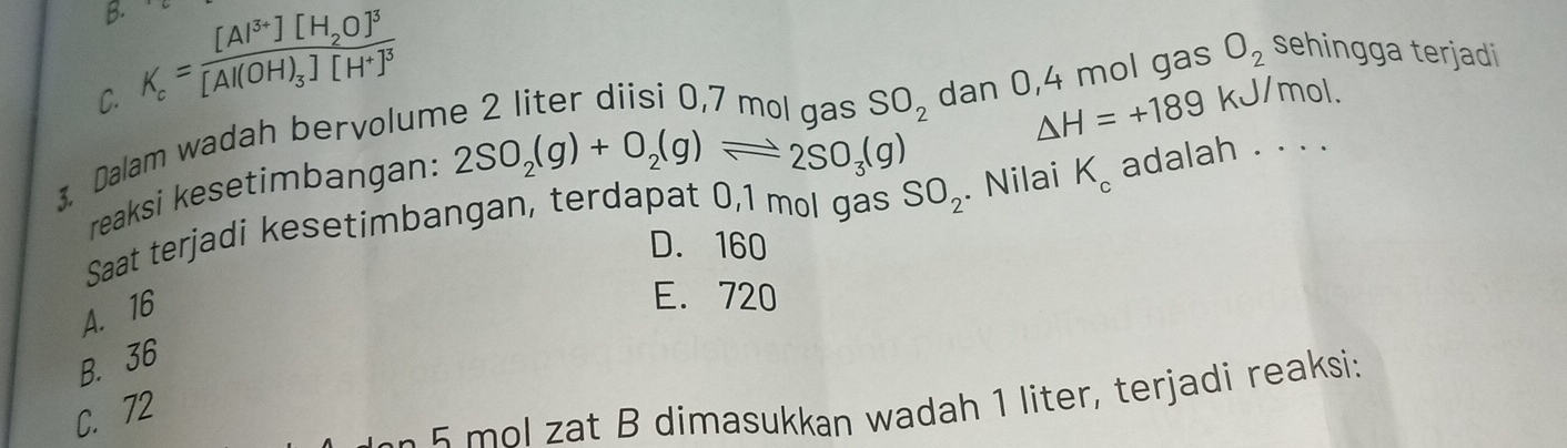 C. K_c=frac [Al^(3+)][H_2O]^3[Al(OH)_3][H^+]^3
SO_2 △ H=+189 kJ/mol.
reaksi kesetimbangan: 2SO_2(g)+O_2(g)leftharpoons 2SO_3(g) dan 0,4 mol gas O_2 sehingga terjadi
3. Dalam wadah bervolum
Saat terjadi kesetimbangan, terdapat 0,1 mol gas SO_2. Nilai K_c adalah . . . .
D. 160
A. 16
E. 720
B. 36
m l at B dimasukkan wadah 1 liter, terjadi reaksi:
C. 72