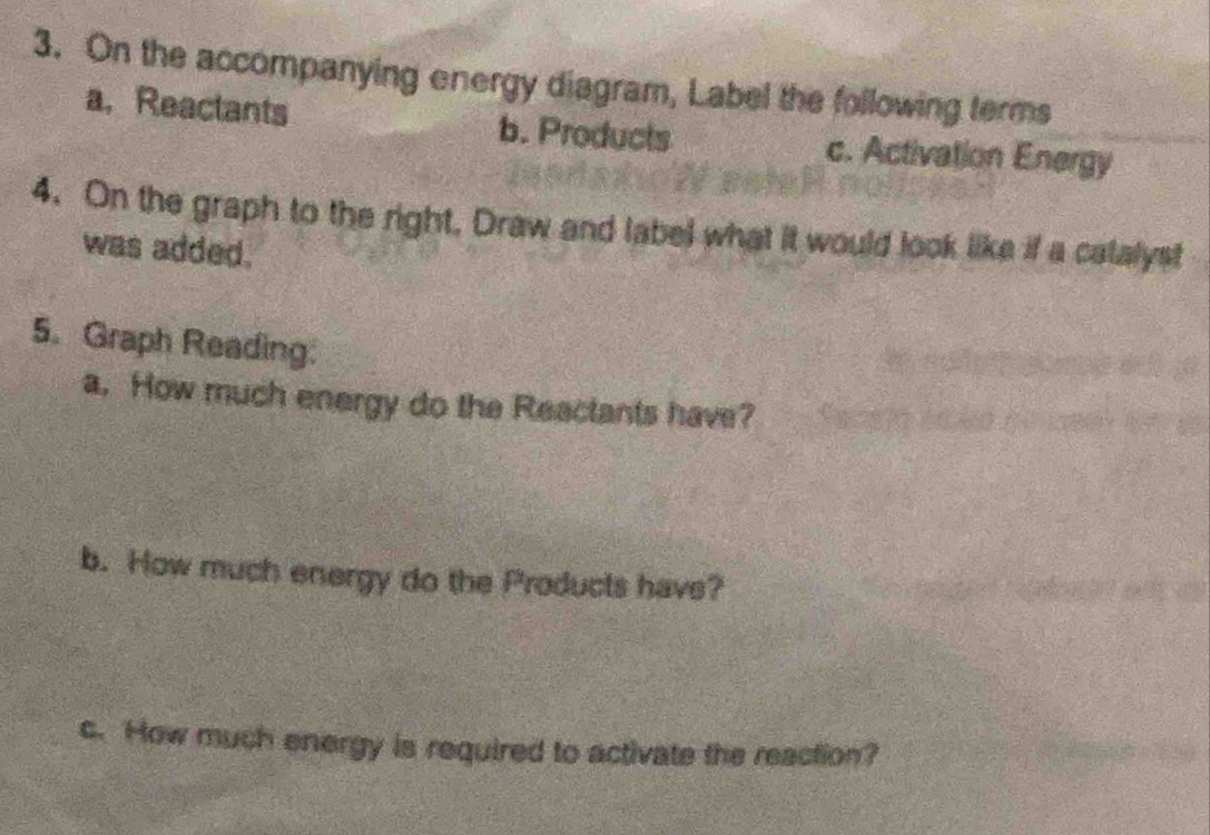 On the accompanying energy diagram, Label the following terms 
a,Reactants b. Products c. Activation Energy 
4. On the graph to the right, Draw and label what it would look like if a catalyst 
was added. 
5. Graph Reading: 
a, How much energy do the Reactants have? 
b. How much energy do the Products have? 
c. How much energy is required to activate the reaction?