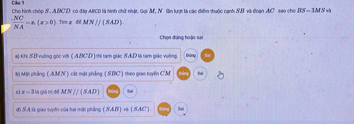 Cho hình chóp S . ABCD có đây ABCD là hình chữ nhật. Gọi M, N lần lượt là các điểm thuộc cạnh SB và đoạn AC sao cho BS=3MS và
 (,NC)/NA =x,(x>0). Tìm x để MN//(SAD). 
Chọn đúng hoặc sai
a) Khi SB vuông góc với (ABCD) thì tam giác SAD là tam giác vuông. Đúng
b) Mặt phẳng ( AMN ) cát mặt phẳng ( SBC ) theo giao tuyến CM Sai
c) x=3 là giá trị để M N // ( SAD) Đứng Sai
d) SA là giao tuyến của hai mặt phẳng (SAB) và (SAC). Sai