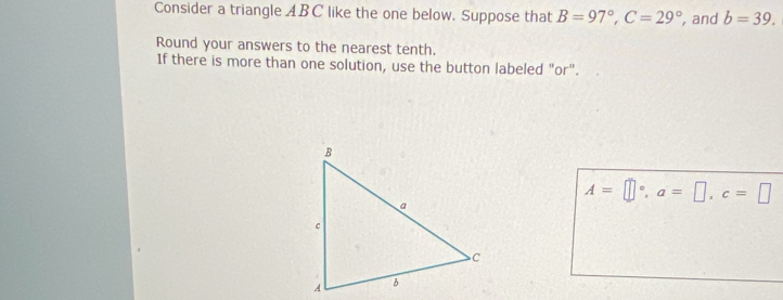 Consider a triangle ABC like the one below. Suppose that B=97°, C=29° , and b=39. 
Round your answers to the nearest tenth. 
If there is more than one solution, use the button labeled "or".
A=□°, a=□ , c=□