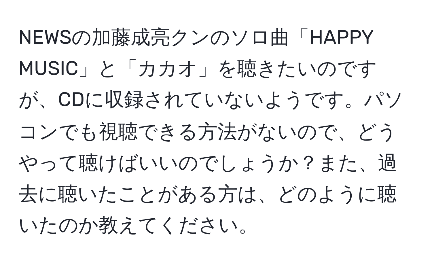 NEWSの加藤成亮クンのソロ曲「HAPPY MUSIC」と「カカオ」を聴きたいのですが、CDに収録されていないようです。パソコンでも視聴できる方法がないので、どうやって聴けばいいのでしょうか？また、過去に聴いたことがある方は、どのように聴いたのか教えてください。