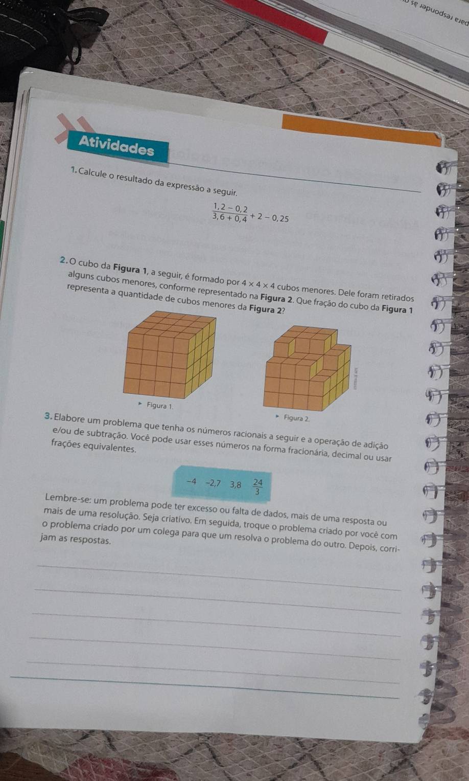 ) se japuodsəí ejec 
Atividades 
1. Calcule o resultado da expressão a seguir
 (1,2-0,2)/3,6+0,4 +2-0,25
2.O cubo da Figura 1, a seguir, é formado por 4* 4* 4 cubos menores. Dele foram retirados 
alguns cubos menores, conforme representado na Figura 2. Que fração do cubo da Figura 1 
representa a quantidade de cubos menores da Figura 2? 
Figura 2. 
3. Elabore um problema que tenha os números racionais a seguir e a operação de adição 
e/ou de subtração. Você pode usar esses números na forma fracionária, decimal ou usar 
frações equivalentes.
-4 -2, 7 3, 8  24/3 
Lembre-se: um problema pode ter excesso ou falta de dados, mais de uma resposta ou 
mais de uma resolução. Seja criativo. Em seguida, troque o problema criado por você com 
o problema criado por um colega para que um resolva o problema do outro. Depois, corri- 
jam as respostas. 
_ 
_ 
_ 
_ 
_ 
_ 
_