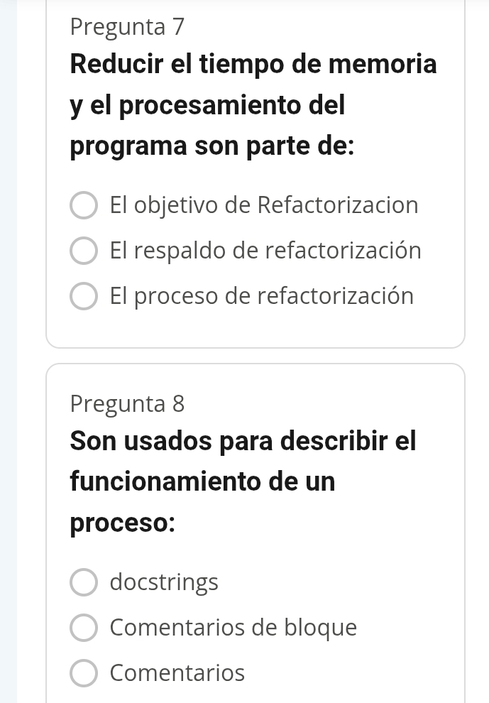 Pregunta 7
Reducir el tiempo de memoria
y el procesamiento del
programa son parte de:
El objetivo de Refactorizacion
El respaldo de refactorización
El proceso de refactorización
Pregunta 8
Son usados para describir el
funcionamiento de un
proceso:
docstrings
Comentarios de bloque
Comentarios