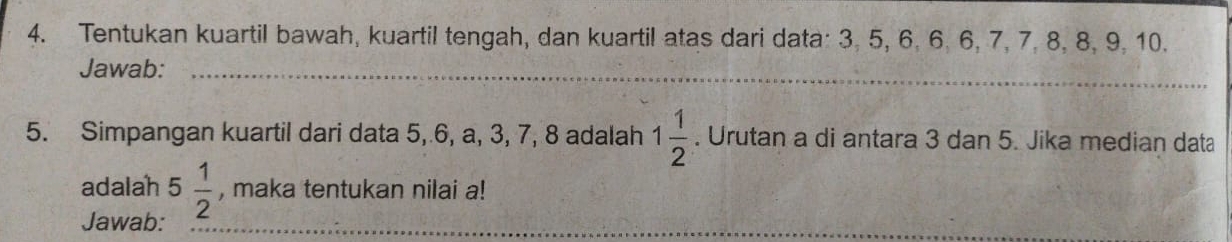 Tentukan kuartil bawah, kuartil tengah, dan kuartil atas dari data: 3, 5, 6. 6, 6, 7, 7, 8, 8, 9, 10. 
Jawab:_ 
5. Simpangan kuartil dari data 5, 6, a, 3, 7, 8 adalah 1 1/2 . Urutan a di antara 3 dan 5. Jika median data 
adalah 5 1/2  , maka tentukan nilai a! 
Jawab: 
_