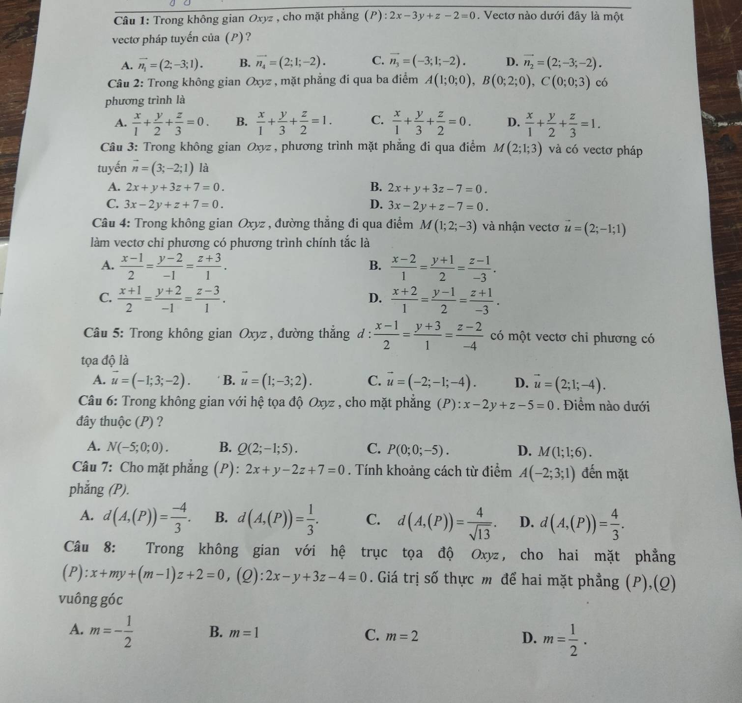 Trong không gian Oxyz , cho mặt phẳng (P) 2x-3y+z-2=0. Vectơ nào dưới đây là một
vectơ pháp tuyến của (P)?
A. vector n_1=(2;-3;1). B. vector n_4=(2;1;-2). C. vector n_3=(-3;1;-2). D. vector n_2=(2;-3;-2).
Câu 2: Trong không gian Oxyz , mặt phẳng đí qua ba điểm A(1;0;0),B(0;2;0),C(0;0;3) có
phương trình là
A.  x/1 + y/2 + z/3 =0. B.  x/1 + y/3 + z/2 =1. C.  x/1 + y/3 + z/2 =0. D.  x/1 + y/2 + z/3 =1.
Câu 3: Trong không gian Oxyz , phương trình mặt phắng đi qua điểm M(2;1;3) và có vectơ pháp
tuyến vector n=(3;-2;1) là
A. 2x+y+3z+7=0. B. 2x+y+3z-7=0.
C. 3x-2y+z+7=0. D. 3x-2y+z-7=0.
Câu 4: Trong không gian Oxyz , đường thẳng đi qua điểm M(1;2;-3) và nhận vectơ vector u=(2;-1;1)
làm vectơ chỉ phương có phương trình chính tắc là
A.  (x-1)/2 = (y-2)/-1 = (z+3)/1 .  (x-2)/1 = (y+1)/2 = (z-1)/-3 .
B.
C.  (x+1)/2 = (y+2)/-1 = (z-3)/1 .  (x+2)/1 = (y-1)/2 = (z+1)/-3 .
D.
Câu 5: Trong không gian Oxyz , đường thẳng d :  (x-1)/2 = (y+3)/1 = (z-2)/-4  có một vectơ chỉ phương có
tọa độ là
A. vector u=(-1;3;-2). B. vector u=(1;-3;2). C. vector u=(-2;-1;-4). D. vector u=(2;1;-4).
Câu 6: Trong không gian với hệ tọa độ Oxyz , cho mặt phẳng (P):x-2y+z-5=0. Điểm nào đưới
đây thuộc (P) ?
A. N(-5;0;0). B. Q(2;-1;5). C. P(0;0;-5). D. M(1;1;6).
Câu 7: Cho mặt phẳng (P): 2x+y-2z+7=0. Tính khoảng cách từ điểm A(-2;3;1) đến mặt
phẳng (P).
A. d(A,(P))= (-4)/3 . B. d(A,(P))= 1/3 . C. d(A,(P))= 4/sqrt(13) . D. d(A,(P))= 4/3 .
Câu 8: Trong không gian với hệ trục tọa độ Oxyz, cho hai mặt phẳng
(P):x+my+(m-1)z+2=0 ,(Q): 2x-y+3z-4=0. Giá trị số thực m để hai mặt phẳng (P),(Q)
vuông góc
A. m=- 1/2 
B. m=1 C. m=2
D. m= 1/2 .