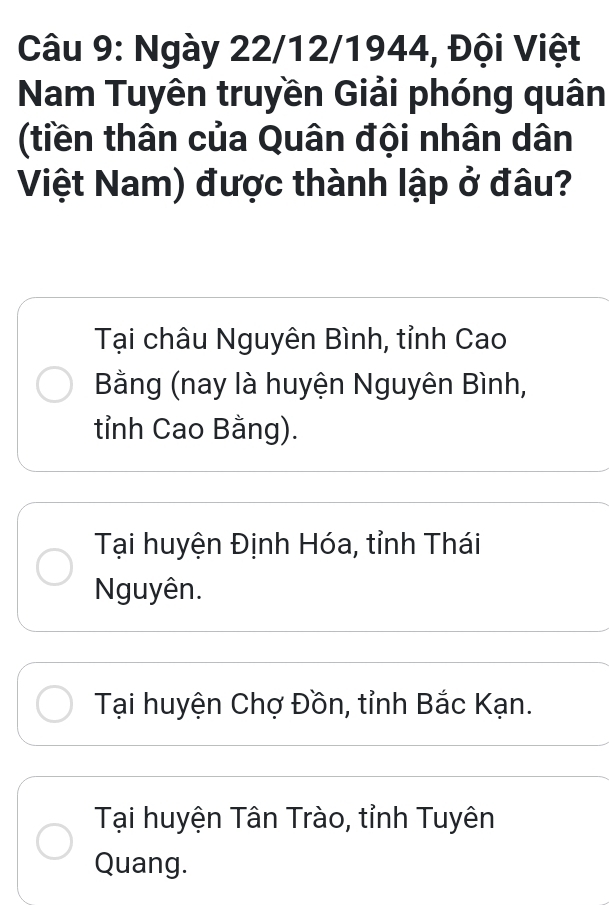 Ngày 22/12/1944, Đội Việt
Nam Tuyên truyền Giải phóng quân
(tiền thân của Quân đội nhân dân
Việt Nam) được thành lập ở đâu?
Tại châu Nguyên Bình, tỉnh Cao
Bằng (nay là huyện Nguyên Bình,
tỉnh Cao Bằng).
Tại huyện Định Hóa, tỉnh Thái
Nguyên.
Tại huyện Chợ Đồn, tỉnh Bắc Kạn.
Tại huyện Tân Trào, tỉnh Tuyên
Quang.