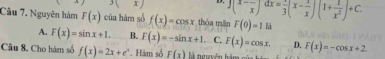 x )
D. ∈t (x-frac x)dx=frac 3(x-frac x)(1+ 1/x^2 )+C. 
Câu 7. Nguyên hàm F(x) của hàm số f(x)=cos x thỏa mãn F(0)=1 là
A. F(x)=sin x+1. B. F(x)=-sin x+1 C. F(x)=cos x. D. F(x)=-cos x+2. 
Câu 8. Cho hàm số f(x)=2x+e^x. Hàm số F(x) là nguyên hàm của hà