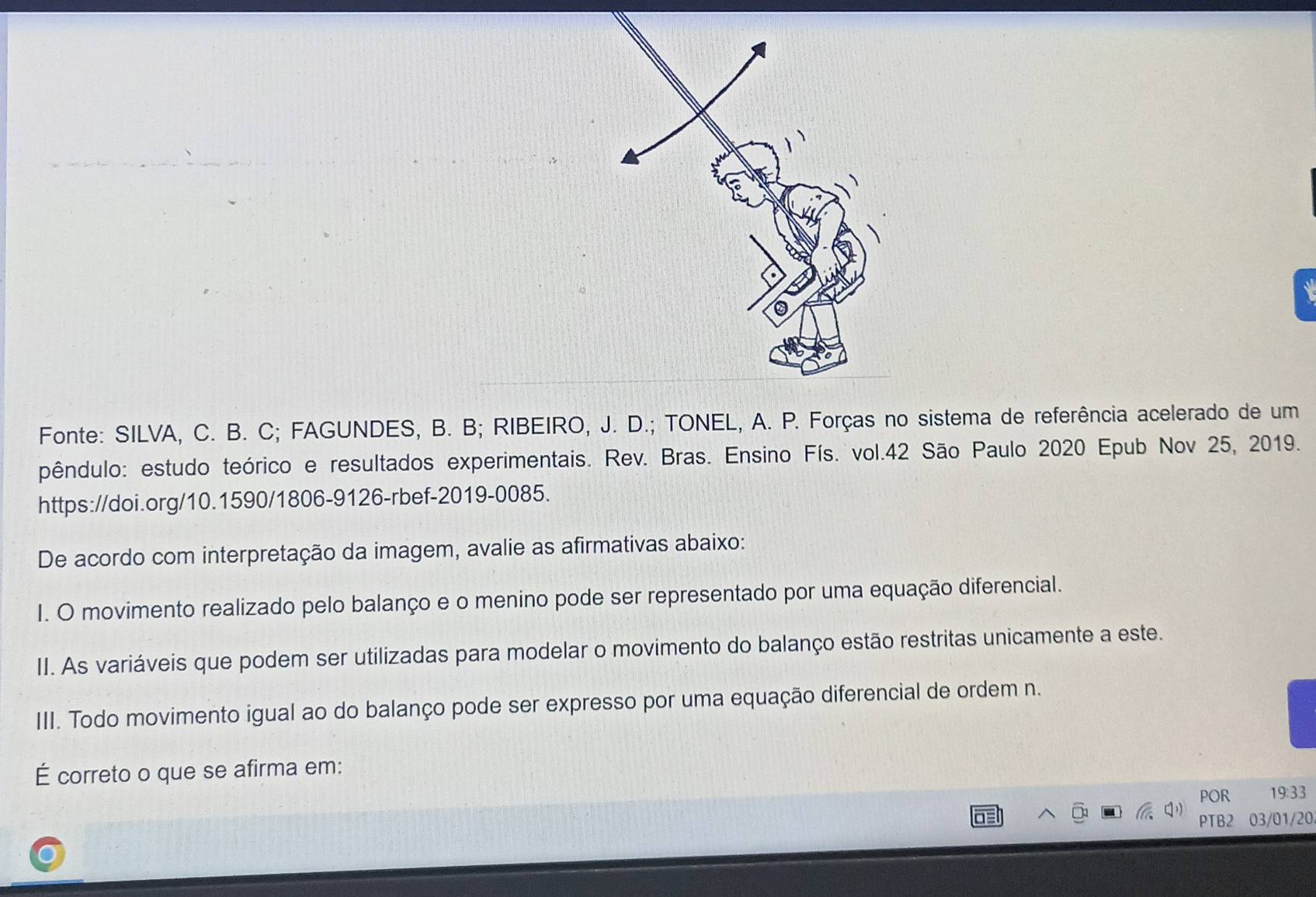 Fonte: SILVA, C. B. C; FAGUNDES, B. B; RIBEIRO, J. D.; TONEL, A. P. Forças no sistema de referência acelerado de um 
pêndulo: estudo teórico e resultados experimentais. Rev. Bras. Ensino Fís. vol. 42 São Paulo 2020 Epub Nov 25, 2019. 
https://doi.org/10.1590/1806-9126-rbef-2019-0085. 
De acordo com interpretação da imagem, avalie as afirmativas abaixo: 
I. O movimento realizado pelo balanço e o menino pode ser representado por uma equação diferencial. 
II. As variáveis que podem ser utilizadas para modelar o movimento do balanço estão restritas unicamente a este. 
III. Todo movimento igual ao do balanço pode ser expresso por uma equação diferencial de ordem n. 
É correto o que se afirma em: 
POR 19:33 
PTB2 03/01/20