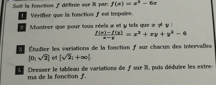 Soit la fonction f définie sur R par: f(x)=x^3-6x
1 Vérifier que la fonction f est impaire. 
2 Montrer que pour tous réels x et y tels que x!= y :
 (f(x)-f(y))/x-y =x^2+xy+y^2-6
3 Étudier les variations de la fonction f sur chacun des intervalles
[0;sqrt(2)] et [sqrt(2);+∈fty [. 
4 Dresser le tableau de variations de f sur R, puis déduire les extre- 
ma de la fonction f.