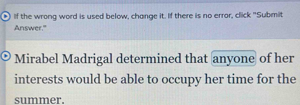 If the wrong word is used below, change it. If there is no error, click "Submit 
Answer." 
Mirabel Madrigal determined that anyone of her 
interests would be able to occupy her time for the 
summer.