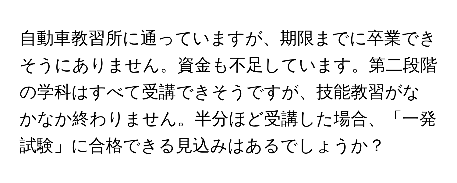 自動車教習所に通っていますが、期限までに卒業できそうにありません。資金も不足しています。第二段階の学科はすべて受講できそうですが、技能教習がなかなか終わりません。半分ほど受講した場合、「一発試験」に合格できる見込みはあるでしょうか？