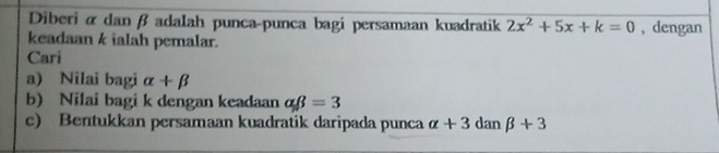 Diberi α danβ adalah punca-punca bagi persamaan kuadratik 2x^2+5x+k=0 , dengan 
keadaan k ialah pemalar. 
Cari 
a) Nilai bagi alpha +beta
b) Nilai bagi k dengan keadaan alpha beta =3
c) Bentukkan persamaan kuadratik daripada punca alpha +3danbeta +3