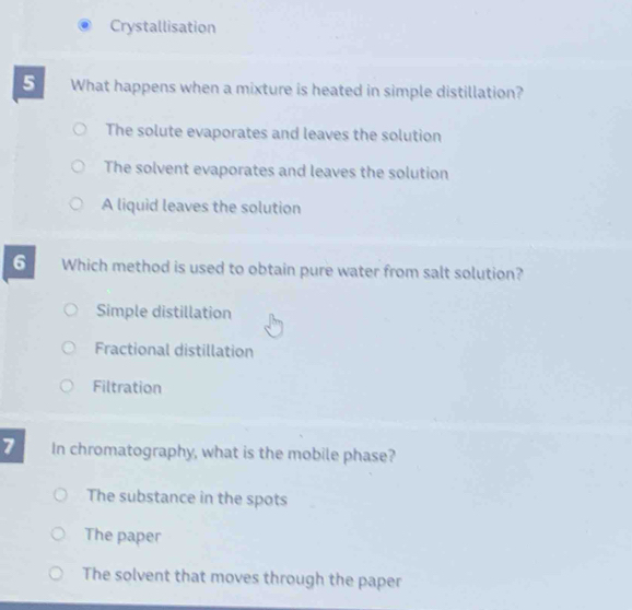 Crystallisation
5 What happens when a mixture is heated in simple distillation?
The solute evaporates and leaves the solution
The solvent evaporates and leaves the solution
A liquid leaves the solution
6 Which method is used to obtain pure water from salt solution?
Simple distillation
Fractional distillation
Filtration
7 In chromatography, what is the mobile phase?
The substance in the spots
The paper
The solvent that moves through the paper