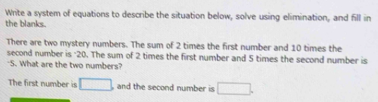 Write a system of equations to describe the situation below, solve using elimination, and fill in 
the blanks. 
There are two mystery numbers. The sum of 2 times the first number and 10 times the 
second number is "20. The sum of 2 times the first number and 5 times the second number is 
"5. What are the two numbers? 
The first number is □ , and the second number is □.