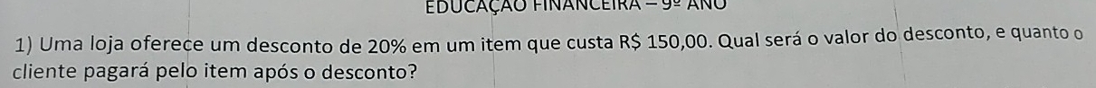 EDUCAÇÃO FINANCEIRA -g_  ANO 
1) Uma loja oferece um desconto de 20% em um item que custa R$ 150,00. Qual será o valor do desconto, e quanto o 
cliente pagará pelo item após o desconto?