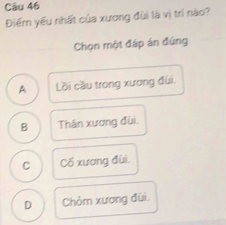 Điểm yếu nhất của xương đùi là vị trí nào?
Chọn một đáp án đúng
A Lồi cầu trong xương đùi,
B Thân xương đùi.
C Cố xương đùi.
D Chỏm xương đùi.