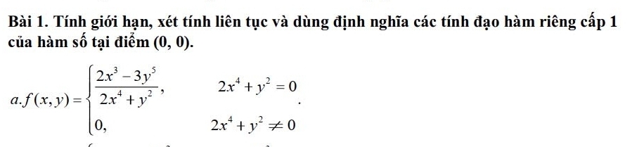 Tính giới hạn, xét tính liên tục và dùng định nghĩa các tính đạo hàm riêng cấp 1 
của hàm số tại điểm (0,0). 
a f(x,y)=beginarrayl  (2x^3-3y^5)/2x^4+y^2 ,2x^4+y^2=0 0,2x^4+y^2!= 0endarray.