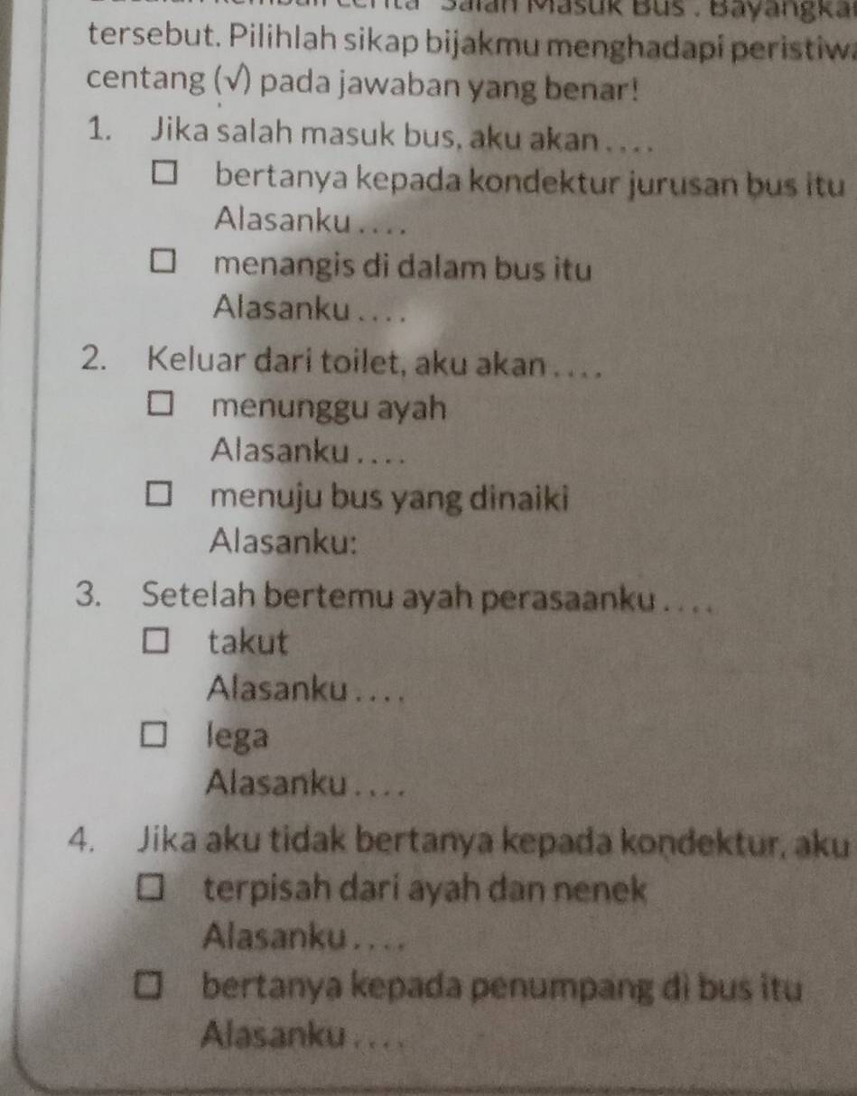 Balan Mašuk Bus . Bayangka 
tersebut. Pilihlah sikap bijakmu menghadapi peristiwa 
centang (√) pada jawaban yang benar! 
1. Jika salah masuk bus, aku akan . .. . 
bertanya kepada kondektur jurusan bus itu 
Alasanku . . . . 
menangis di dalam bus itu 
Alasanku . . . . 
2. Keluar dari toilet, aku akan . . . . 
menunggu ayah 
Alasanku . . . . 
menuju bus yang dinaiki 
Alasanku: 
3. Setelah bertemu ayah perasaanku . . . . 
takut 
Alasanku . . . . 
lega 
Alasanku . . . . 
4. Jika aku tidak bertanya kepada koṇdektur, aku 
terpisah dari ayah dan nenek 
Alasanku . . . . 
bertanya kepada penumpang dì bus itu 
Alasanku ... .