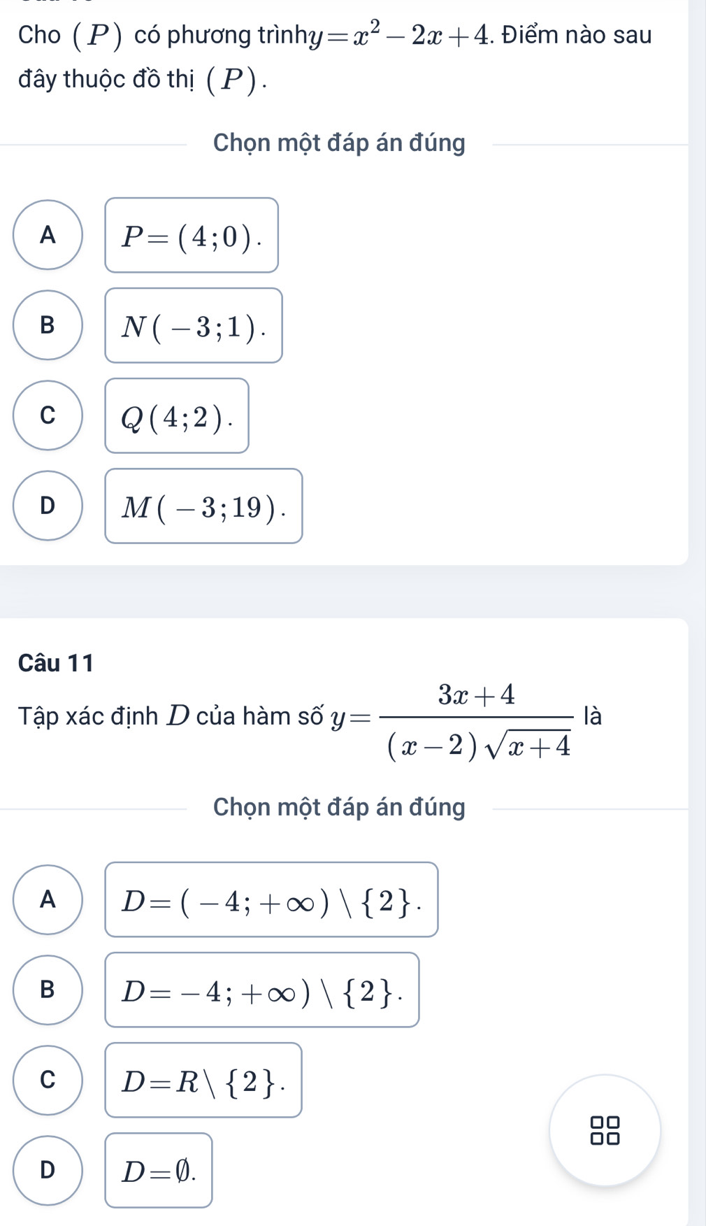 Cho (P) có phương trình: u =x^2-2x+4. Điểm nào sau
đây thuộc đồ thị (P).
Chọn một đáp án đúng
A P=(4;0).
B N(-3;1).
C Q(4;2).
D M(-3;19). 
Câu 11
Tập xác định D của hàm số y= (3x+4)/(x-2)sqrt(x+4)  là
Chọn một đáp án đúng
A D=(-4;+∈fty )| 2.
B D=-4;+∈fty )| 2.
C D=R 2. 
□□
D D=varnothing.