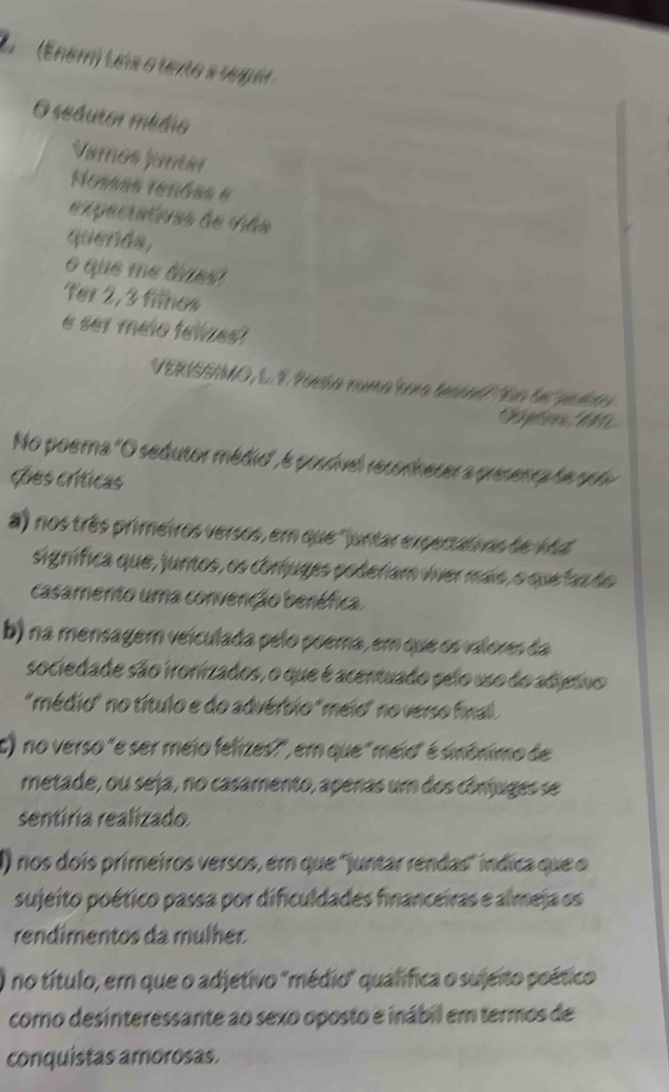 (Enem) Leis o texto a vugel 
O seduror médio 
Vamos jantar 
Nosas tenáes e 
expectativas de viãs 
querda, 
o que me tiues 
Ter 2, 3 files 
e ser melo felzes 
VERISSIO, L. É Poeía numa a tecend te te pebrs 
No poera "O sedutor médio', e poudvel recorneser a presenca he rple 
Les críticas 
a) nos três primeiros versos, em que "juntar expertatnos de vãd 
signífica que, juntos, os coríuges poderam víver mais, o que faz do 
casamento uma convenção beréfica. 
b) na mensagem veículada pelo poema, em que os valores da 
sociedade são ironizados, o que é acentuado selo uso do adero 
"médio" no título e do advérbio "meio" no verso final 
c) no verso "e ser meio felizes?", em que "meio" é sinônimo de 
metade, ou seja, no casamento, apenas um dos comuges se 
sentíria realizado 
) nos dois primeiros versos, em que 'juntar rendas" índica que o 
sujeito poético passa por dificuldades financeiras e almeja os 
rendímentos da mulher. 
no título, em que o adjetivo "médio" qualífica o sujeito peético 
como desinteressante ao sexo oposto e inábil em termos de 
conquistas amorosas.