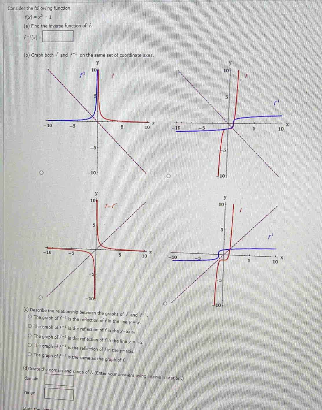 Consider the followina function
f(x)=x^5-1
(a) Find the inverse function of f.
f^(-1)(x)=□
(b) Graph both f and f^(-1) on the same set of coordinate axes.
 
(c) Describe the relationship between the graphs of f and f^(-1).
The graph of f^(-1) is the reflection of f in the line y=x,
The graph of f^(-1) is the reflection of f in the x-axis.
The graph of f^(-1) :: the reflection of f in the line y=-x.
The graph of f^(-1) is the reflection of f in the y-axis.
The graph of f^(-1) is the same as the graph of f.
(d) State the domain and range of f. (Enter your answers using interval notation.)
domain □
range □
State the