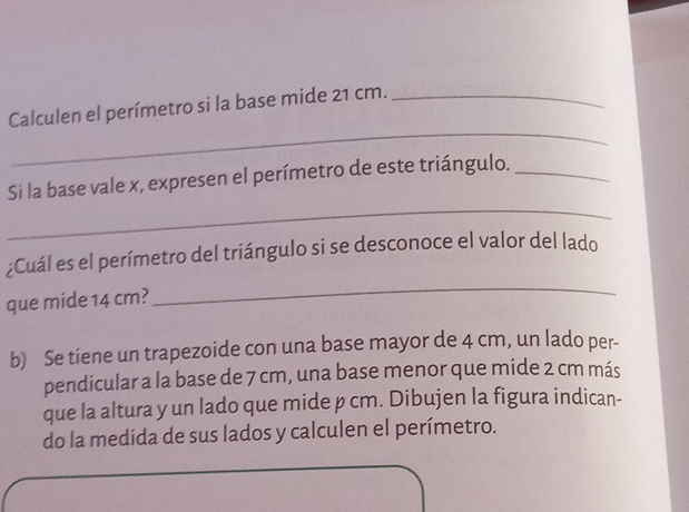 Calculen el perímetro si la base mide 21 cm._ 
_ 
Si la base vale x, expresen el perímetro de este triángulo._ 
_ 
¿Cuál es el perímetro del triángulo si se desconoce el valor del lado 
que mide 14 cm? 
b) Se tiene un trapezoide con una base mayor de 4 cm, un lado per- 
pendicular a la base de 7 cm, una base menor que mide 2 cm más 
que la altura y un lado que mide p cm. Dibujen la figura indican- 
do la medida de sus lados y calculen el perímetro.