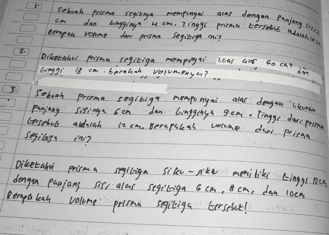 sebuoh prisma segiliga mempunyai alas dengan Panjang sis1?
cm dan Lingginy u cm. Tinggi prima tersebll adaaacocs 
Aorapan volume dar prisma Segitiga in? 
2. 
Diketahl prisma segitiga mempoyqi `lcas ales 60 ck^2 
Gingg! 13 cm. berauah, volumenye? 
dàn 
3. Sebooh prooma segitiga mempenyai alas dengan Uhumen 
panjang sixing 6en dan Linggings gem. Tingge dari prine 
Gersebuls aldalah (2 em. Berapakal volme dani prieng 
sogilps in? 
Diketahu prisma segiliga sile-aike mmiliki cinggi ncn 
dengon paujang sif alas segiliga 6 cm, cm, dan loem 
Berapaleah volume prisma segiliga Gerseset!