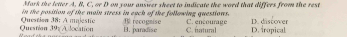 Mark the letter A, B, C, or D on your answer sheet to indicate the word that differs from the rest
in the position of the main stress in each of the following questions.
Question 38: A majestic B. recognise C. encourage D. discover
Question 39: Alocation B. paradise C. natural D. tropical