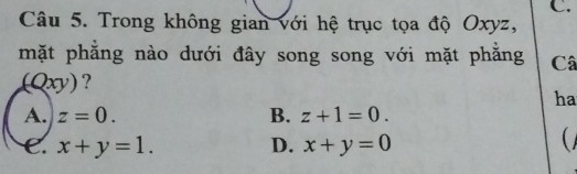 Trong không gian với hệ trục tọa độ Oxyz,
mặt phẳng nào dưới đây song song với mặt phăng Câ
(Qxy)?
ha
A. z=0. B. z+1=0.
e. x+y=1. D. x+y=0
