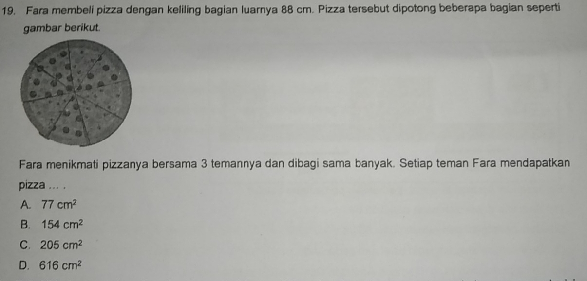 Fara membeli pizza dengan keliling bagian luarnya 88 cm. Pizza tersebut dipotong beberapa bagian seperti
gambar berikut.
Fara menikmati pizzanya bersama 3 temannya dan dibagi sama banyak. Setiap teman Fara mendapatkan
pizza ... .
A. 77cm^2
B. 154cm^2
C. 205cm^2
D. 616cm^2