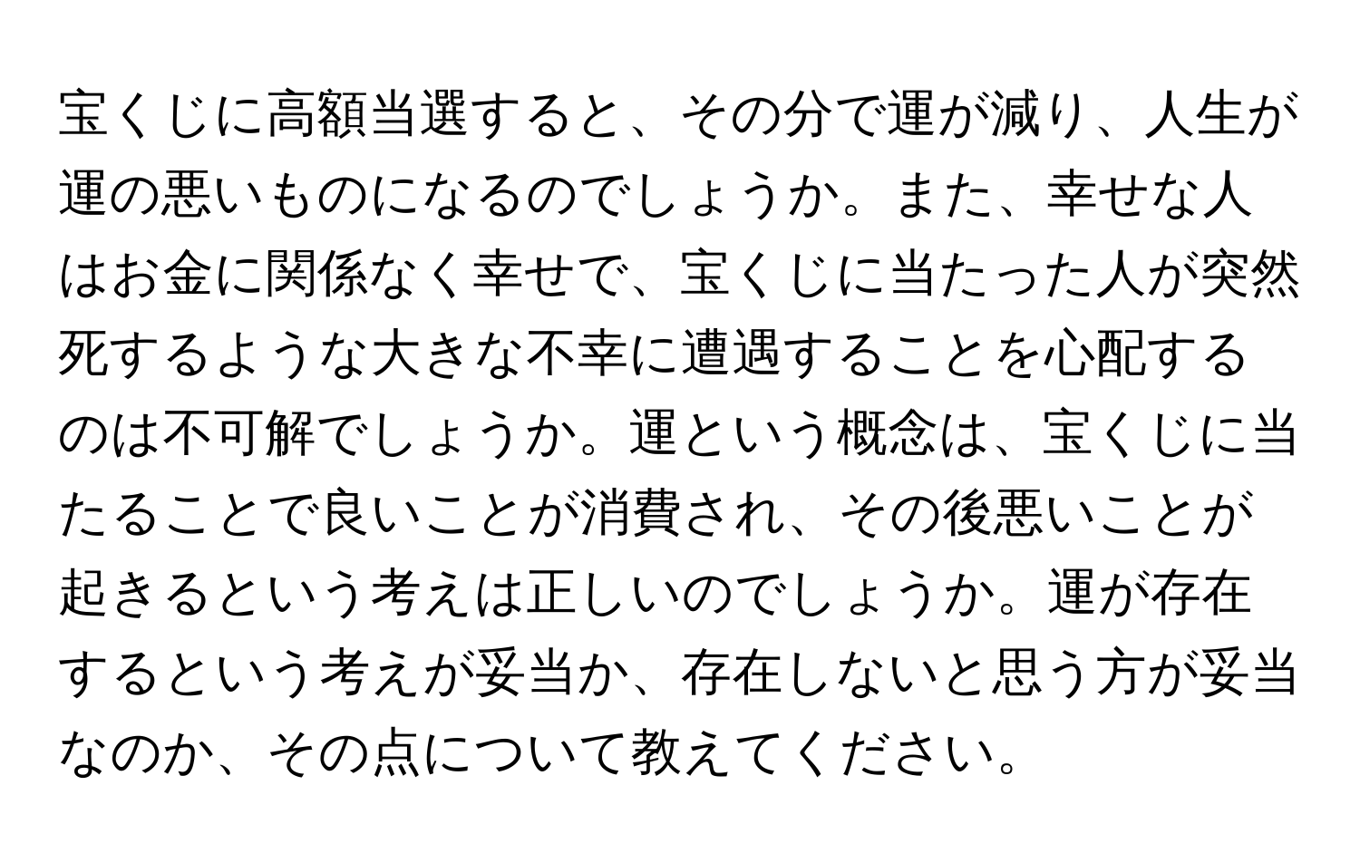 宝くじに高額当選すると、その分で運が減り、人生が運の悪いものになるのでしょうか。また、幸せな人はお金に関係なく幸せで、宝くじに当たった人が突然死するような大きな不幸に遭遇することを心配するのは不可解でしょうか。運という概念は、宝くじに当たることで良いことが消費され、その後悪いことが起きるという考えは正しいのでしょうか。運が存在するという考えが妥当か、存在しないと思う方が妥当なのか、その点について教えてください。