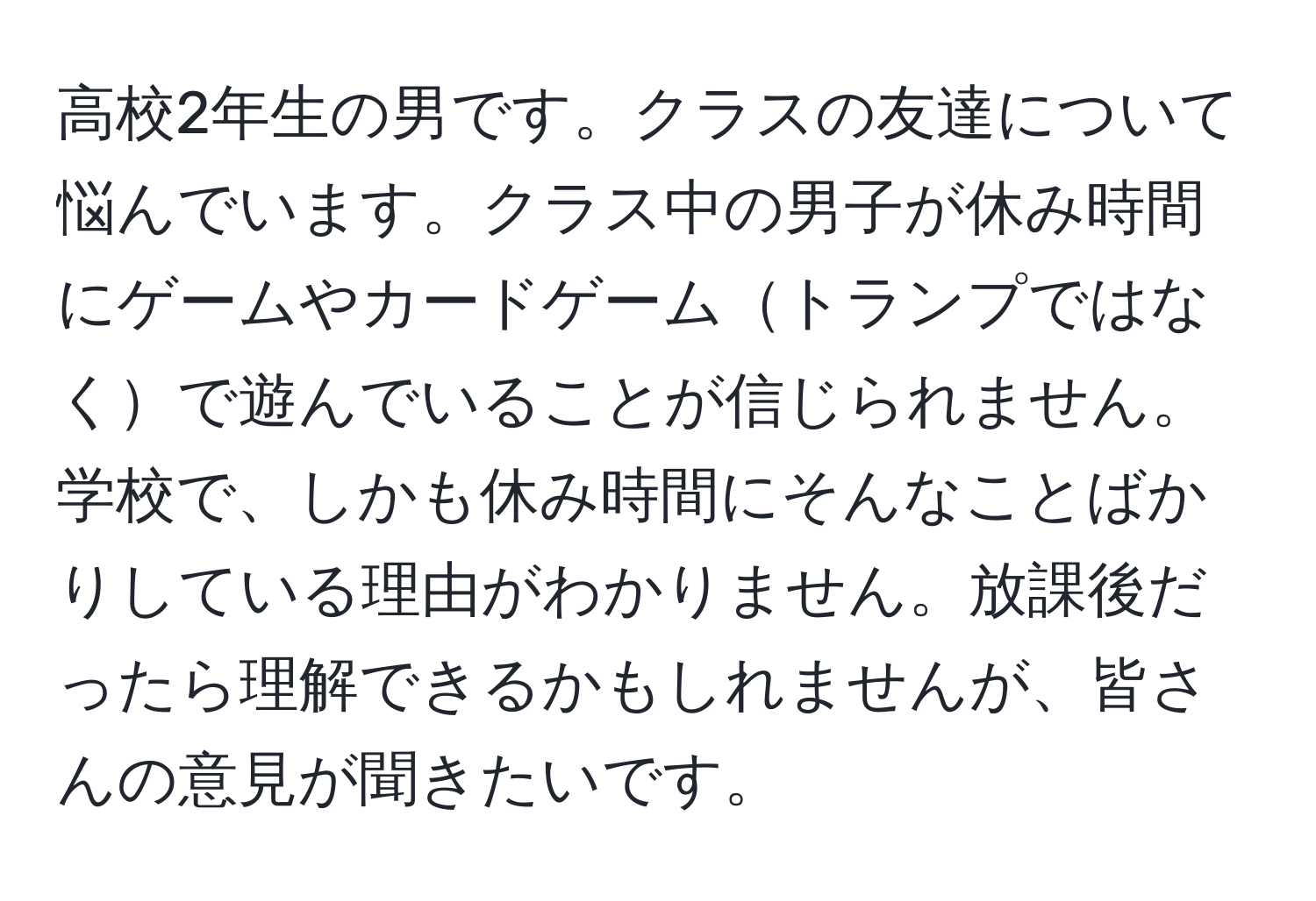 高校2年生の男です。クラスの友達について悩んでいます。クラス中の男子が休み時間にゲームやカードゲームトランプではなくで遊んでいることが信じられません。学校で、しかも休み時間にそんなことばかりしている理由がわかりません。放課後だったら理解できるかもしれませんが、皆さんの意見が聞きたいです。