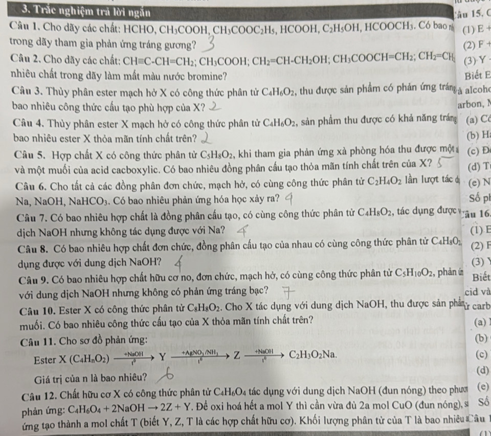 Trắc nghiệm trả lời ngắn
Câu 15, C
Câu 1. Cho dãy các chất: : HCHO, CH_3COOH,CH_3COOC_2H_5,HCOOH,C_2H_5OH,HCOOCH_3 , Có bao n (1) E+
trong dãy tham gia phản ứng tráng gương? (2) F+
Câu 2. Cho dãy các chất: CHequiv C-CH=CH_2;CH_3COOH;CH_2=CH-CH_2OH;CH_3COOCH=CH_2;CH_2=CH_1 (3)Y
nhiêu chất trong dãy làm mất màu nước bromine? Biết E
Câu 3. Thủy phân ester mạch hở X có công thức phân tử C_4H_6O_2 , thu được sản phầm có phản ứng tráng à alcoh
bao nhiêu công thức cấu tạo phù hợp của X?
arbon, N
Câu 4. Thùy phân ester X mạch hở có công thức phân tử C_4H_6O_2 , sản phầm thu được có khả năng tráng (a) C
bao nhiêu ester X thỏa mãn tính chất trên?
(b) H
Câu 5. Hợp chất X có công thức phân tử C_5H_8O_2 , khi tham gia phản ứng xà phòng hóa thu được một (c) Đ
và một muối của acid cacboxylic. Có bao nhiêu đồng phân cấu tạo thỏa mãn tính chất trên của X? (d)T
Câu 6. Cho tất cả các đồng phân đơn chức, mạch hở, có cùng công thức phân tử C_2H_4O_2 lần lượt tác dị (e) N
Na, NaOH, NaHCO₃. Có bao nhiêu phản ứng hóa học xảy ra? Số ph
Câu 7. Có bao nhiêu hợp chất là đồng phân cấu tạo, có cùng công thức phân tử C_4H_8O_2 , tác dụng được lâu 16
dịch NaOH nhưng không tác dụng được với Na?
Câu 8. Có bao nhiêu hợp chất đơn chức, đồng phân cấu tạo của nhau có cùng công thức phân tử C_4H_8O_2 (1) E (2) F
dụng được với dung dịch NaOH? (3)
Câu 9. Có bao nhiêu hợp chất hữu cơ no, đơn chức, mạch hở, có cùng công thức phân tử C_5H_10O_2 , phàn ú Biết
với dung dịch NaOH nhưng không có phản ứng tráng bạc? cid và
Câu 10. Ester X có công thức phân tử C_8H_8O_2. Cho X tác dụng với dung dịch NaOH, thu được sản phẩm ừ carb
muối. Có bao nhiêu công thức cấu tạo của X thỏa mãn tính chất trên?
(a)l
Câu 11. Cho sơ đồ phản ứng: (b)
Ester X(C_4H_nO_2)xrightarrow +NaOHYxrightarrow +AgNO_3/NH_3Zto Zxrightarrow +NaOHto C_l^0C_2H_3O_2Na. (c)
(d)
Giá trị của n là bao nhiêu?
Câu 12. Chất hữu cơ X có công thức phân tử C_4H_6O_4 tác dụng với dung dịch NaOH (đun nóng) theo phưc (e)
phản ứng: C_4H_6O_4+2NaOHto 2Z+Y T. Để oxi hoá hết a mol Y thì cần vừa đủ 2a mol CuO (đun nóng), s Số
ứng tạo thành a mol chất T (biết Y, Z, T là các hợp chất hữu cơ). Khối lượng phân tử của T là bao nhiêu Câu