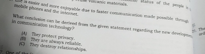 use volcanic materials.
e status of the people is 
mobile phones and the internet.
le is easier and more enjoyable due to faster communication made possible through
 
in communication technology? What conclusion can be derived from the given statement regarding the new developme
21. The
eird
(A) They protect privacy.
(B) They are always reliable.
(C) They destroy relationships.
7. One of t