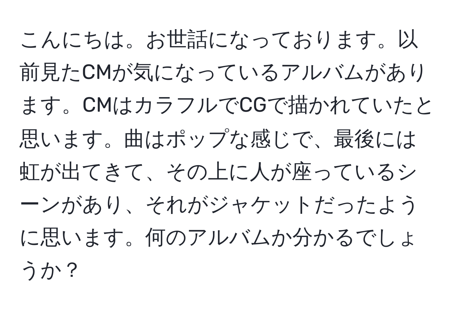 こんにちは。お世話になっております。以前見たCMが気になっているアルバムがあります。CMはカラフルでCGで描かれていたと思います。曲はポップな感じで、最後には虹が出てきて、その上に人が座っているシーンがあり、それがジャケットだったように思います。何のアルバムか分かるでしょうか？