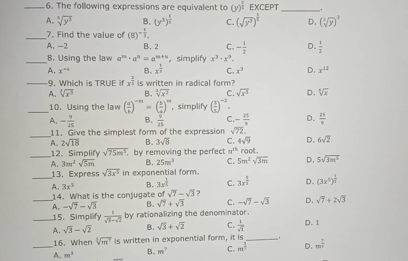 The following expressions are equivalent to (y)^ 3/5  EXCEPT_
、.
A. sqrt[5](y^3) B. (y^3)^ 1/5  (sqrt(y^3))^ 1/5  D. (sqrt[5](y))^3
C.
_7. Find the value of (8)^- 1/3 .
A. -2 B. 2 C. - 1/2   1/2 
D.
_8. Using the law a^m· a^n=a^(m+n) ，simplify x^3· x^9.
A. x^(-6) B. x^(frac 1)3 C. x^3 D. x^(12)
_9. Which is TRUE if x^(frac 2)3 is written in radical form?
A. sqrt[2](x^3) B. sqrt[3](x^2) C. sqrt(x^3) D. sqrt[6](x)
_10. Using the law ( a/b )^-m=( b/a )^m , simplify ( 3/5 )^-2.
A. - 9/25   9/25  C. - 25/9  D.  25/9 
B.
_11. Give the simplest form of the expression sqrt(72).
A. 2sqrt(18) B. 3sqrt(8) C. 4sqrt(9) D. 6sqrt(2)
_12. Simplify sqrt(75m^5.) by removing the perfect n^(th) root.
A. 3m^2sqrt(5m) B. 25m^3 C. 5m^2sqrt(3m) D. 5sqrt(3m^5)
_13. Express sqrt(3x^5) in exponential form.
A. 3x^5
B. 3x^(frac 1)5 C. 3x^(frac 5)2 D. (3x^5)^ 1/2 
14. What is the conjugate of sqrt(7)-sqrt(3) ?
_A. -sqrt(7)-sqrt(3) B. sqrt(7)+sqrt(3) C. -sqrt(7)-sqrt(3) D. sqrt(7)+2sqrt(3)
_15. Simplify  1/sqrt(3)-sqrt(2)  by rationalizing the denominator.
A. sqrt(3)-sqrt(2)
B. sqrt(3)+sqrt(2) C.  1/sqrt(1) 
D.1
_
16. When sqrt[3](m^7) is written in exponential form, it is_
.
D. m^(frac 7)3
A. m^3
B. m^7
C. m^(frac 3)7