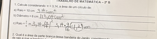 Trabalho de matemática -2°B 
1. Calcule considerando π =3,14 , a área de um círculo de: 
_ 
a) R= =10cm
_ 
b) Diâ metro =6cm
_ 
c Raio= 3/4 m
2. Qual é a área da parte branca dessa bandeira do Japão, considora