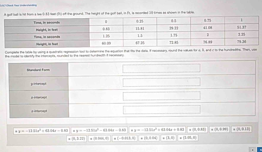 Check Your Understanding
golf ball is hit from a tee 0.83 feet (Ét) off the ground. The height of the golf ball, in ft, is recorded 10 times as shown in the table.
Complete the table by using a quadratic regression tool to determine the equation that fits the data. If necessary, round the values for α, b, and c to the hundredths. Then, use
the model to identify the intercepts, rounded to the nearest hundredth if necessary.
u y=-12.51x^2+63.04x-0.83 = y=-12.51x^2-63.04x-0.83 y=-12.51x^2+63.04x+0.83 = (0,0.83) " (0,0.99) = (0,0.13); (0,3.22) = (0.044,0) # (-0.013,0) = (0,0.04) = (3,0) : (5.05,0)
A