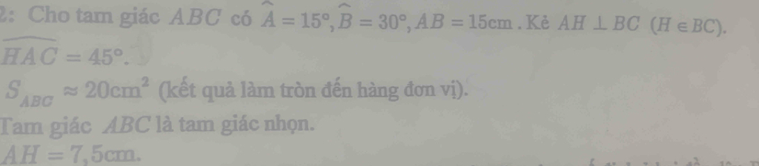 2: Cho tam giác ABC có widehat A=15°, widehat B=30°, AB=15cm. Kẻ AH⊥ BC(H∈ BC).
widehat HAC=45°.
S_ABCapprox 20cm^2 (kết quả làm tròn đến hàng đơn vị). 
Tam giác ABC là tam giác nhọn.
AH=7,5cm.