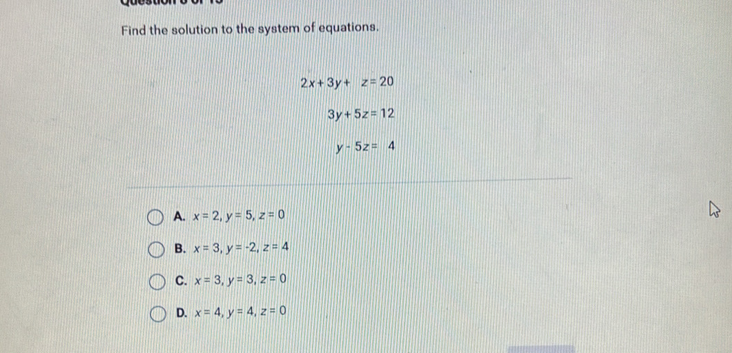 Find the solution to the system of equations.
2x+3y+z=20
3y+5z=12
y-5z=4
A. x=2, y=5, z=0
B. x=3, y=-2, z=4
C. x=3, y=3, z=0
D. x=4, y=4, z=0