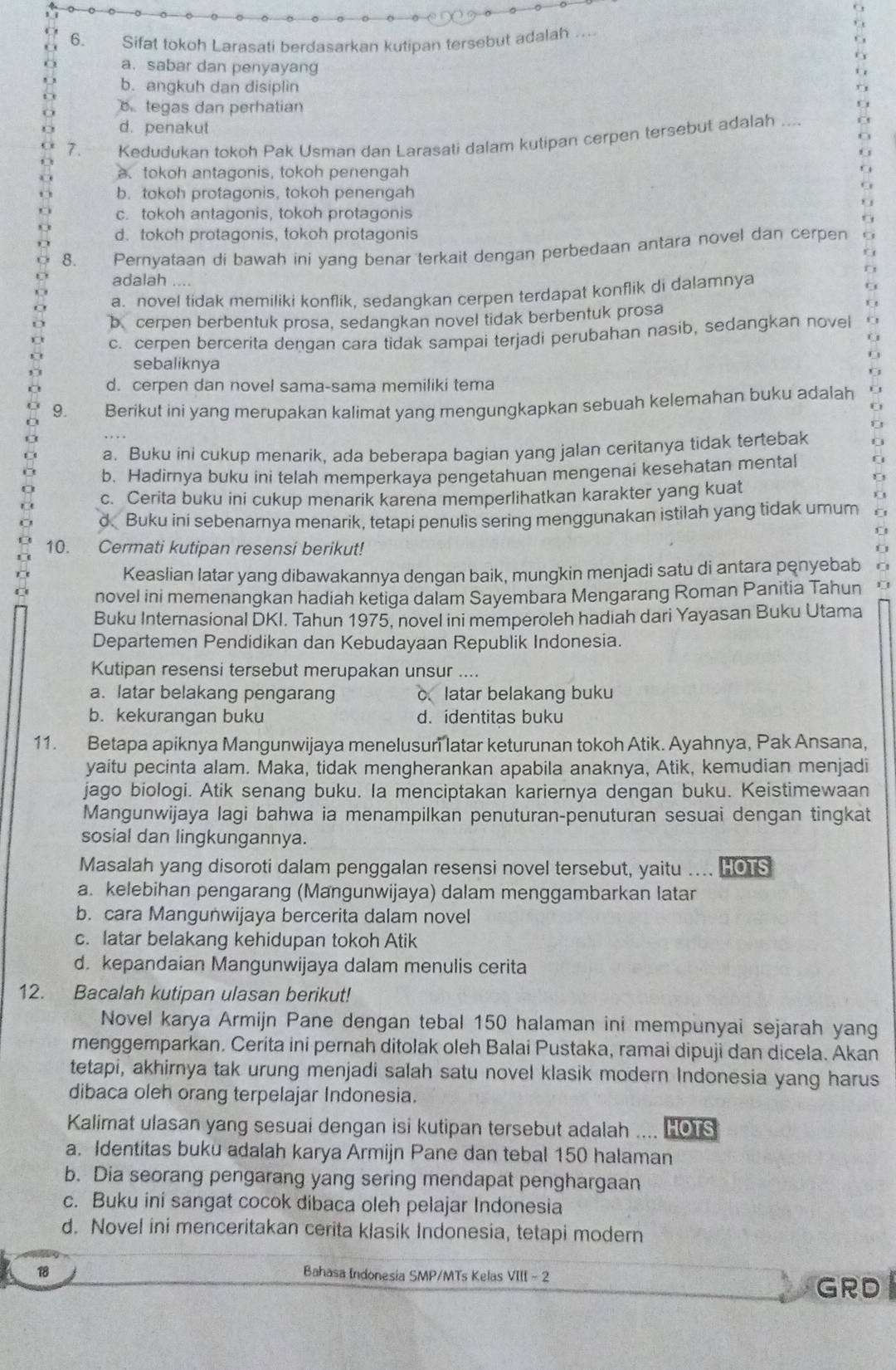 Sifat tokoh Larasati berdasarkan kutipan tersebut adalah
a.sabar dan penyayang
b. anqkuh dan disiplin
B tegas dan perhatian
d. penakut
7. Kedudukan tokoh Pak Usman dan Larasati dalam kutipan cerpen tersebut adalah_
a. tokoh antagonis, tokoh penengah
b. tokoh protagonis, tokoh penengah
c. tokoh antagonis, tokoh protagonis
d. tokoh protagonis, tokoh protagonis
8. Pernyataan di bawah ini yang benar terkait dengan perbedaan antara novel dan cerpen
adalah
a. novel tidak memiliki konflik. sedanqkan cerpen terdapat konflik di dalamnya
bcerpen berbentuk prosa, sedangkan novel tidak berbentuk prosa
c. cerpen bercerita dengan cara tidak sampai terjadi perubahan nasib, sedangkan novel
sebaliknya
d. cerpen dan novel sama-sama memiliki tema
9. Berikut ini yang merupakan kalimat yang mengungkapkan sebuah kelemahan buku adalah
a. Buku ini cukup menarik, ada beberapa bagian yang jalan ceritanya tidak tertebak
b. Hadirnya buku ini telah memperkaya pengetahuan mengenai kesehatan mental
c. Cerita buku ini cukup menarik karena memperlihatkan karakter yang kuat
d Buku ini sebenarnya menarik, tetapi penulis sering menggunakan istilah yang tidak umum
10. Cermati kutipan resensi berikut!
Keaslian latar yang dibawakannya dengan baik, mungkin menjadi satu di antara penyebab
novel ini memenangkan hadiah ketiga dalam Sayembara Mengarang Roman Panitia Tahun 1
Buku Internasional DKI. Tahun 1975, novel ini memperoleh hadiah dari Yayasan Buku Utama
Departemen Pendidikan dan Kebudayaan Republik Indonesia.
Kutipan resensi tersebut merupakan unsur ....
a. latar belakang pengarang c latar belakang buku
b. kekurangan buku d. identitas buku
11. Betapa apiknya Mangunwijaya menelusuri latar keturunan tokoh Atik. Ayahnya, Pak Ansana,
yaitu pecinta alam. Maka, tidak mengherankan apabila anaknya, Atik, kemudian menjadi
jago biologi. Atik senang buku. Ia menciptakan kariernya dengan buku. Keistimewaan
Mangunwijaya lagi bahwa ia menampilkan penuturan-penuturan sesuai dengan tingkat
sosial dan lingkungannya.
Masalah yang disoroti dalam penggalan resensi novel tersebut, yaitu .... HOTS
a. kelebihan pengarang (Mangunwijaya) dalam menggambarkan latar
b. cara Mangunwijaya bercerita dalam novel
c. latar belakang kehidupan tokoh Atik
d. kepandaian Mangunwijaya dalam menulis cerita
12. Bacalah kutipan ulasan berikut!
Novel karya Armijn Pane dengan tebal 150 halaman ini mempunyai sejarah yang
menggemparkan. Cerita ini pernah ditolak oleh Balai Pustaka, ramai dipuji dan dicela. Akan
tetapi, akhirnya tak urung menjadi salah satu novel klasik modern Indonesia yang harus
dibaca oleh orang terpelajar Indonesia.
Kalimat ulasan yang sesuai dengan isi kutipan tersebut adalah .... HOTS
a. Identitas buku adalah karya Armijn Pane dan tebal 150 halaman
b. Dia seorang pengarang yang sering mendapat penghargaan
c. Buku ini sangat cocok dibaca oleh pelajar Indonesia
d. Novel ini menceritakan cerita klasik Indonesia, tetapi modern
18
Bahasa Indonesia SMP/MTs Kelas VIII - 2
GRD