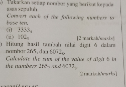 ) Tukarkan setiap nombor yang berikut kepada 
asas sepuluh. 
Convert each of the following numbers to 
base ten. 
(i) 3333_4
(ii) 102_5 [2 markah/marks] 
) Hitung hasil tambah nilai digit 6 dalam 
nombor 2657 dan 6072_8. 
Calculate the sum of the value of digit 6 in 
the numbers 265_7 and 6072_8. 
[2 markah/marks]