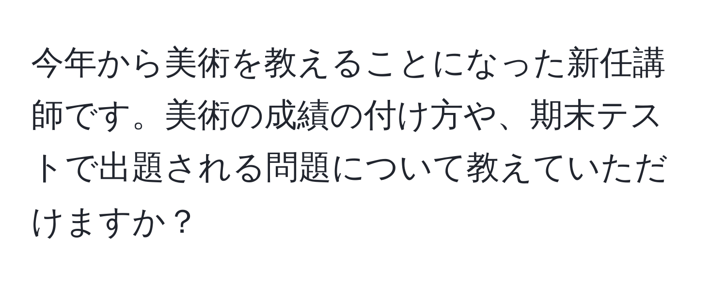 今年から美術を教えることになった新任講師です。美術の成績の付け方や、期末テストで出題される問題について教えていただけますか？